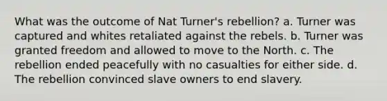 What was the outcome of Nat Turner's rebellion? a. Turner was captured and whites retaliated against the rebels. b. Turner was granted freedom and allowed to move to the North. c. The rebellion ended peacefully with no casualties for either side. d. The rebellion convinced slave owners to end slavery.