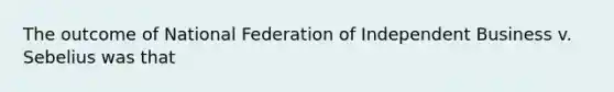 The outcome of National Federation of Independent Business v. Sebelius was that