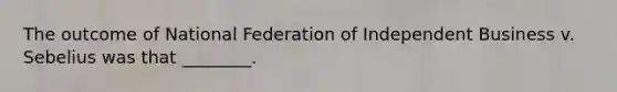 The outcome of National Federation of Independent Business v. Sebelius was that ________.