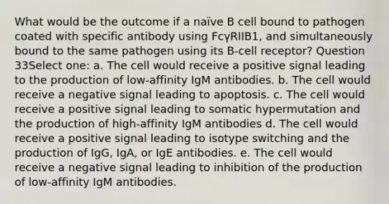 What would be the outcome if a naïve B cell bound to pathogen coated with specific antibody using FcγRIIB1, and simultaneously bound to the same pathogen using its B-cell receptor? Question 33Select one: a. The cell would receive a positive signal leading to the production of low-affinity IgM antibodies. b. The cell would receive a negative signal leading to apoptosis. c. The cell would receive a positive signal leading to somatic hypermutation and the production of high-affinity IgM antibodies d. The cell would receive a positive signal leading to isotype switching and the production of IgG, IgA, or IgE antibodies. e. The cell would receive a negative signal leading to inhibition of the production of low-affinity IgM antibodies.