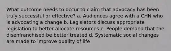 What outcome needs to occur to claim that advocacy has been truly successful or effective? a. Audiences agree with a CHN who is advocating a change b. Legislators discuss appropriate legislation to better allocate resources c. People demand that the disenfranchised be better treated d. Systematic social changes are made to improve quality of life