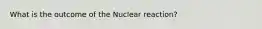 What is the outcome of the Nuclear reaction?