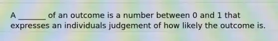 A _______ of an outcome is a number between 0 and 1 that expresses an individuals judgement of how likely the outcome is.