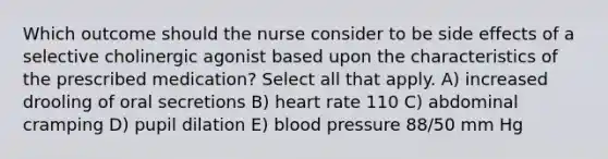 Which outcome should the nurse consider to be side effects of a selective cholinergic agonist based upon the characteristics of the prescribed medication? Select all that apply. A) increased drooling of oral secretions B) heart rate 110 C) abdominal cramping D) pupil dilation E) blood pressure 88/50 mm Hg