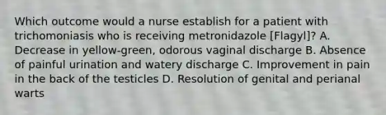 Which outcome would a nurse establish for a patient with trichomoniasis who is receiving metronidazole [Flagyl]? A. Decrease in yellow-green, odorous vaginal discharge B. Absence of painful urination and watery discharge C. Improvement in pain in the back of the testicles D. Resolution of genital and perianal warts