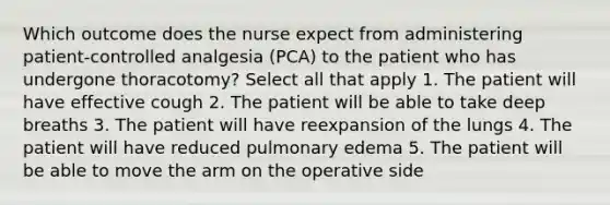 Which outcome does the nurse expect from administering patient-controlled analgesia (PCA) to the patient who has undergone thoracotomy? Select all that apply 1. The patient will have effective cough 2. The patient will be able to take deep breaths 3. The patient will have reexpansion of the lungs 4. The patient will have reduced pulmonary edema 5. The patient will be able to move the arm on the operative side