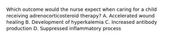 Which outcome would the nurse expect when caring for a child receiving adrenocorticosteroid therapy? A. Accelerated wound healing B. Development of hyperkalemia C. Increased antibody production D. Suppressed inflammatory process