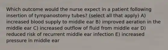 Which outcome would the nurse expect in a patient following insertion of tympanostomy tubes? (select all that apply) A) increased blood supply to middle ear B) improved aeration in the middle ear C) increased outflow of fluid from middle ear D) reduced risk of recurrent middle ear infection E) increased pressure in middle ear