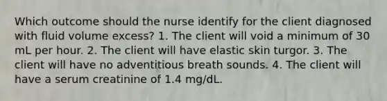 Which outcome should the nurse identify for the client diagnosed with fluid volume excess? 1. The client will void a minimum of 30 mL per hour. 2. The client will have elastic skin turgor. 3. The client will have no adventitious breath sounds. 4. The client will have a serum creatinine of 1.4 mg/dL.