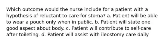 Which outcome would the nurse include for a patient with a hypothesis of reluctant to care for stoma? a. Patient will be able to wear a pouch only when in public. b. Patient will state one good aspect about body. c. Patient will contribute to self-care after toileting. d. Patient will assist with ileostomy care daily