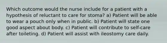 Which outcome would the nurse include for a patient with a hypothesis of reluctant to care for stoma? a) Patient will be able to wear a pouch only when in public. b) Patient will state one good aspect about body. c) Patient will contribute to self-care after toileting. d) Patient will assist with ileostomy care daily.