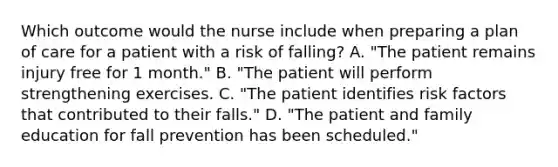 Which outcome would the nurse include when preparing a plan of care for a patient with a risk of falling? A. "The patient remains injury free for 1 month." B. "The patient will perform strengthening exercises. C. "The patient identifies risk factors that contributed to their falls." D. "The patient and family education for fall prevention has been scheduled."