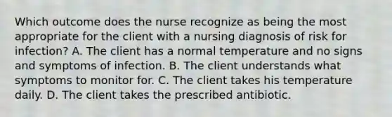 Which outcome does the nurse recognize as being the most appropriate for the client with a nursing diagnosis of risk for infection? A. The client has a normal temperature and no signs and symptoms of infection. B. The client understands what symptoms to monitor for. C. The client takes his temperature daily. D. The client takes the prescribed antibiotic.