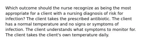 Which outcome should the nurse recognize as being the most appropriate for a client with a nursing diagnosis of risk for infection? The client takes the prescribed antibiotic. The client has a normal temperature and no signs or symptoms of infection. The client understands what symptoms to monitor for. The client takes the client's own temperature daily.