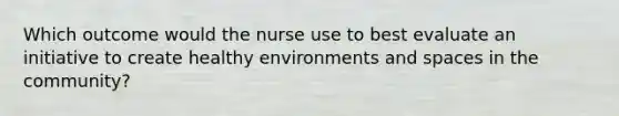 Which outcome would the nurse use to best evaluate an initiative to create healthy environments and spaces in the community?