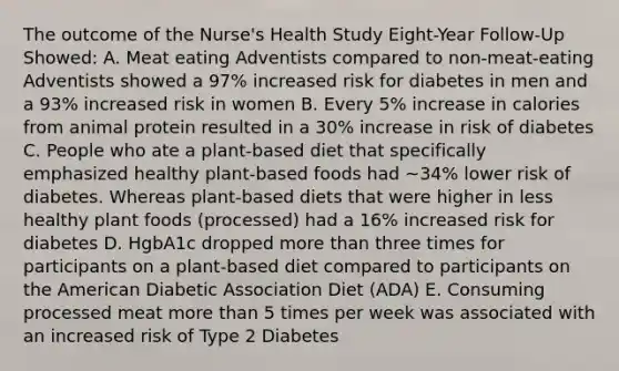 The outcome of the Nurse's Health Study Eight-Year Follow-Up Showed: A. Meat eating Adventists compared to non-meat-eating Adventists showed a 97% increased risk for diabetes in men and a 93% increased risk in women B. Every 5% increase in calories from animal protein resulted in a 30% increase in risk of diabetes C. People who ate a plant-based diet that specifically emphasized healthy plant-based foods had ~34% lower risk of diabetes. Whereas plant-based diets that were higher in less healthy plant foods (processed) had a 16% increased risk for diabetes D. HgbA1c dropped more than three times for participants on a plant-based diet compared to participants on the American Diabetic Association Diet (ADA) E. Consuming processed meat more than 5 times per week was associated with an increased risk of Type 2 Diabetes