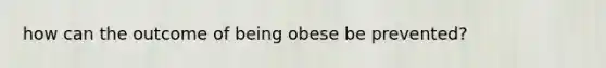 how can the outcome of being obese be prevented?