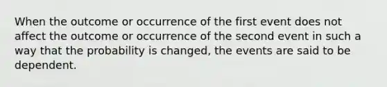 When the outcome or occurrence of the first event does not affect the outcome or occurrence of the second event in such a way that the probability is changed, the events are said to be dependent.