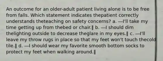 An outcome for an older-adult patient living alone is to be free from falls. Which statement indicates thepatient correctly understands theteaching on safety concerns? a. ―I'll take my time getting up from thebed or chair.‖ b. ―I should dim thelighting outside to decrease theglare in my eyes.‖ c. ―I'll leave my throw rugs in place so that my feet won't touch thecold tile.‖ d. ―I should wear my favorite smooth bottom socks to protect my feet when walking around.‖