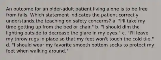 An outcome for an older-adult patient living alone is to be free from falls. Which statement indicates the patient correctly understands the teaching on safety concerns? a. "I'll take my time getting up from the bed or chair." b. "I should dim the lighting outside to decrease the glare in my eyes." c. "I'll leave my throw rugs in place so that my feet won't touch the cold tile." d. "I should wear my favorite smooth bottom socks to protect my feet when walking around."