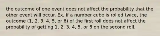 the outcome of one event does not affect the probability that the other event will occur. Ex. If a number cube is rolled twice, the outcome (1, 2, 3, 4, 5, or 6) of the first roll does not affect the probability of getting 1, 2, 3, 4, 5, or 6 on the second roll.