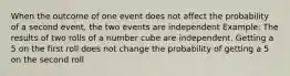 When the outcome of one event does not affect the probability of a second event, the two events are independent Example: The results of two rolls of a number cube are independent. Getting a 5 on the first roll does not change the probability of getting a 5 on the second roll