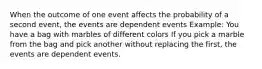 When the outcome of one event affects the probability of a second event, the events are dependent events Example: You have a bag with marbles of different colors If you pick a marble from the bag and pick another without replacing the first, the events are dependent events.