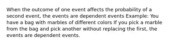 When the outcome of one event affects the probability of a second event, the events are dependent events Example: You have a bag with marbles of different colors If you pick a marble from the bag and pick another without replacing the first, the events are dependent events.