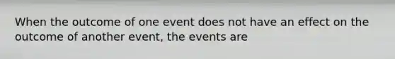 When the outcome of one event does not have an effect on the outcome of another event, the events are