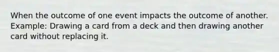 When the outcome of one event impacts the outcome of another. Example: Drawing a card from a deck and then drawing another card without replacing it.