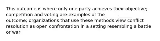 This outcome is where only one party achieves their objective; competition and voting are examples of the _____-______ outcome; organizations that use these methods view conflict resolution as open confrontation in a setting resembling a battle or war