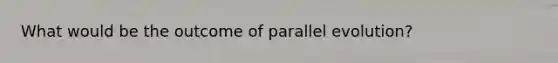 What would be the outcome of parallel evolution?