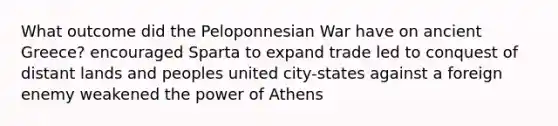 What outcome did the Peloponnesian War have on ancient Greece? encouraged Sparta to expand trade led to conquest of distant lands and peoples united city-states against a foreign enemy weakened the power of Athens