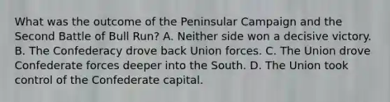 What was the outcome of the Peninsular Campaign and the Second Battle of Bull Run? A. Neither side won a decisive victory. B. The Confederacy drove back Union forces. C. The Union drove Confederate forces deeper into the South. D. The Union took control of the Confederate capital.