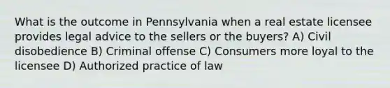 What is the outcome in Pennsylvania when a real estate licensee provides legal advice to the sellers or the buyers? A) Civil disobedience B) Criminal offense C) Consumers more loyal to the licensee D) Authorized practice of law