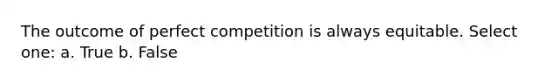 The outcome of perfect competition is always equitable. Select one: a. True b. False