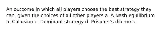 An outcome in which all players choose the best strategy they can, given the choices of all other players a. A Nash equilibrium b. Collusion c. Dominant strategy d. Prisoner's dilemma