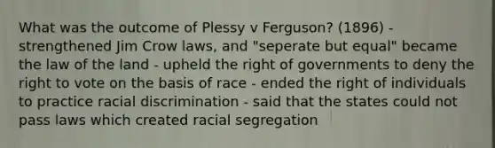 What was the outcome of Plessy v Ferguson? (1896) - strengthened Jim Crow laws, and "seperate but equal" became the law of the land - upheld the right of governments to deny the right to vote on the basis of race - ended the right of individuals to practice racial discrimination - said that the states could not pass laws which created racial segregation