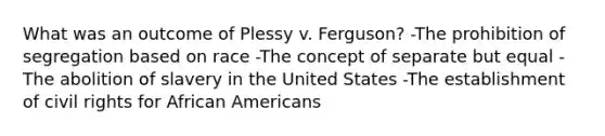 What was an outcome of Plessy v. Ferguson? -The prohibition of segregation based on race -The concept of separate but equal -The abolition of slavery in the United States -The establishment of civil rights for African Americans