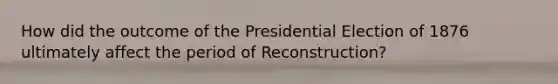 How did the outcome of the Presidential Election of 1876 ultimately affect the period of Reconstruction?