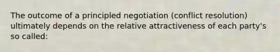 The outcome of a principled negotiation (conflict resolution) ultimately depends on the relative attractiveness of each party's so called: