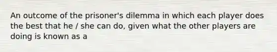 An outcome of the prisoner's dilemma in which each player does the best that he / she can do, given what the other players are doing is known as a