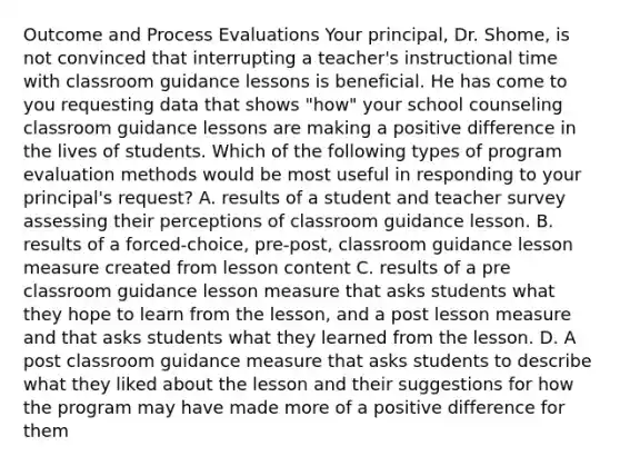 Outcome and Process Evaluations Your principal, Dr. Shome, is not convinced that interrupting a teacher's instructional time with classroom guidance lessons is beneficial. He has come to you requesting data that shows "how" your school counseling classroom guidance lessons are making a positive difference in the lives of students. Which of the following types of program evaluation methods would be most useful in responding to your principal's request? A. results of a student and teacher survey assessing their perceptions of classroom guidance lesson. B. results of a forced-choice, pre-post, classroom guidance lesson measure created from lesson content C. results of a pre classroom guidance lesson measure that asks students what they hope to learn from the lesson, and a post lesson measure and that asks students what they learned from the lesson. D. A post classroom guidance measure that asks students to describe what they liked about the lesson and their suggestions for how the program may have made more of a positive difference for them