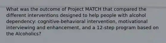 What was the outcome of Project MATCH that compared the different interventions designed to help people with alcohol dependency: cognitive-behavioral intervention, motivational interviewing and enhancement, and a 12-step program based on the Alcoholics?