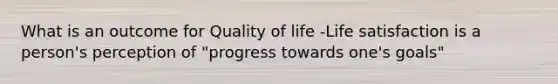 What is an outcome for Quality of life -Life satisfaction is a person's perception of "progress towards one's goals"