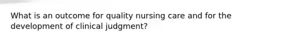 What is an outcome for quality nursing care and for the development of clinical judgment?