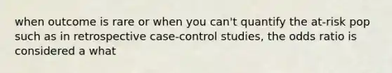 when outcome is rare or when you can't quantify the at-risk pop such as in retrospective case-control studies, the odds ratio is considered a what