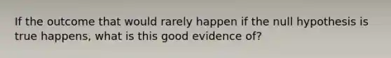 If the outcome that would rarely happen if the null hypothesis is true happens, what is this good evidence of?