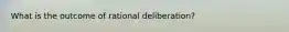 What is the outcome of rational deliberation?