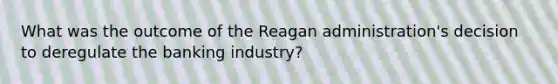 What was the outcome of the Reagan administration's decision to deregulate the banking industry?